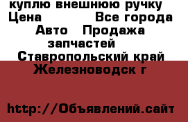 куплю внешнюю ручку › Цена ­ 2 000 - Все города Авто » Продажа запчастей   . Ставропольский край,Железноводск г.